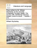 Plays Written By Mr. William Wycherley. In Two Volumes. Containing The Plain Dealer, The Country Wife, Gentleman Dancing-master, L