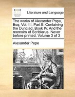 The Works Of Alexander Pope, Esq; Vol. Iii. Part Ii. Containing The Dunciad, Book Iv. And The Memoirs Of Scriblerus. Never Before