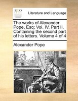 The Works Of Alexander Pope, Esq; Vol. Iv. Part Ii. Containing The Second Part Of His Letters.  Volume 4 Of 4