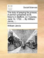The Duty Of Praying For Princes. A Sermon Preached At St. Mary's In Stafford, On Tuesday, June 12, 1722. ... By William Jervis, ..