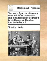 The Fox, A Fryar; An Allusion To Mankind. More Particularly, And Most Religiously Address'd To His Eminency Charles, Cardinal Albe