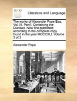 The Works Of Alexander Pope Esq; Vol. Iii. Part I. Containing The Dunciad. Now First Published According To The Complete Copy Foun