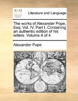 The Works Of Alexander Pope, Esq; Vol. Iv. Part I. Containing An Authentic Edition Of His Letters.  Volume 4 Of 4