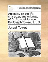 An Essay On The Life, Character, And Writings, Of Dr. Samuel Johnson. By Joseph Towers, L.l.d.