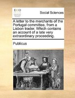 A Letter To The Merchants Of The Portugal Committee, From A Lisbon Trader. Which Contains An Account Of A Late Very Extraordinary