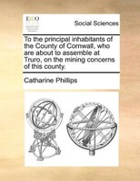 To The Principal Inhabitants Of The County Of Cornwall, Who Are About To Assemble At Truro, On The Mining Concerns Of This County.