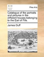 Catalogue Of The Portraits And Pictures In The Different Houses Belonging To The Earl Of Fife.