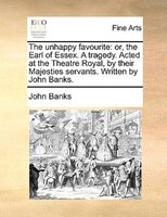 The Unhappy Favourite: Or, The Earl Of Essex. A Tragedy. Acted At The Theatre Royal, By Their Majesties Servants. Written