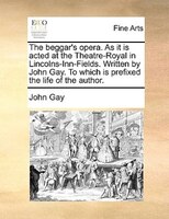 The Beggar's Opera. As It Is Acted At The Theatre-royal In Lincolns-inn-fields. Written By John Gay. To Which Is Prefixed The Life