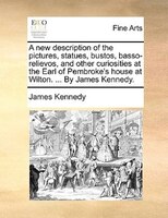 A New Description Of The Pictures, Statues, Bustos, Basso-relievos, And Other Curiosities At The Earl Of Pembroke's House At Wilto