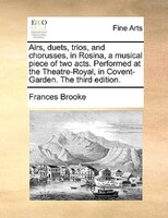 Airs, Duets, Trios, And Chorusses, In Rosina, A Musical Piece Of Two Acts. Performed At The Theatre-royal, In Covent-garden. The T
