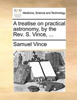 A Treatise On Practical Astronomy, By The Rev. S. Vince, ...
