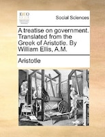 A Treatise On Government. Translated From The Greek Of Aristotle. By William Ellis, A.m.