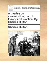 A Treatise On Mensuration, Both In Theory And Practice. By Charles Hutton.