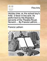 Holiday Time; Or, The School Boy's Frolic: A Farce In Two Acts. As Performed By His Majesty's Servants Of The Theatre-royal, Norwi