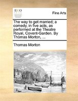 The Way To Get Married; A Comedy, In Five Acts, As Performed At The Theatre Royal, Covent-garden. By Thomas Morton, ...