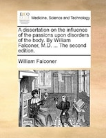 A Dissertation On The Influence Of The Passions Upon Disorders Of The Body. By William Falconer, M.d. ... The Second Edition.