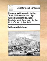 Elegies. With An Ode To The Tiber. Written Abroad. By William Whitehead, Esq; Register And Secretary To The Hon. Order Of The Bath