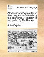 Almanzor And Almahide: Or, The Conquest Of Granada By The Spaniards. A Tragedy, In Two Parts. By Mr. Dryden.