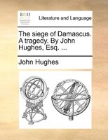 The Siege Of Damascus. A Tragedy. By John Hughes, Esq. ...