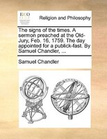 The Signs Of The Times. A Sermon Preached At The Old-jury, Feb. 16, 1759. The Day Appointed For A Publick-fast. By Samuel Chandler