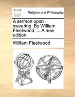 A Sermon Upon Swearing. By William Fleetwood, ... A New Edition.