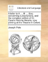A Letter To A .... B .... Esq; Concerning Subscriptions, And The Compleat Edition Of Dr. Cave's Historia Literaria, Now Printing A