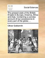The Present State Of The British Empire In Europe, America, Africa And Asia. Containing A Concise Account Of Our Possessions In Ev