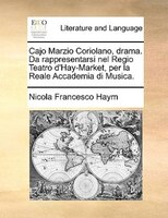 Cajo Marzio Coriolano, Drama. Da Rappresentarsi Nel Regio Teatro D'hay-market, Per La Reale Accademia Di Musica.