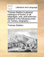 Thomas Seddon's General Catalogue Of Books, In All Languages, Arts, And Sciences; Classed In The Following Order, Viz. History, Bi