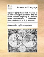 Solitude Considered With Respect To Its Influence Upon The Mind And The Heart. Written Originally In German By M. Zimmermann, ...
