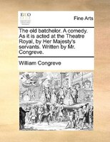 The Old Batchelor. A Comedy. As It Is Acted At The Theatre Royal, By Her Majesty's Servants. Written By Mr. Congreve.