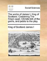 The Works Of James I, King Of Scotland. Containing The King's Quair, Christis Kirk Of The Grene, And Peblis To The Play.