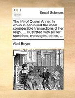 The Life Of Queen Anne. In Which Is Contained The Most Considerable Transactions Of Her Reign, ... Illustrated With All Her Speech