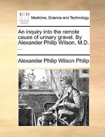 An Inquiry Into The Remote Cause Of Urinary Gravel. By Alexander Philip Wilson, M.d. ...