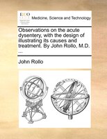 Observations On The Acute Dysentery, With The Design Of Illustrating Its Causes And Treatment. By John Rollo, M.d. ...