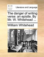 The Danger Of Writing Verse: An Epistle. By Mr. W. Whitehead ...