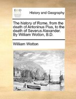 The History Of Rome, From The Death Of Antoninus Pius, To The Death Of Severus Alexander. By William Wotton, B.d.