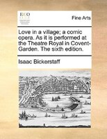 Love In A Village; A Comic Opera. As It Is Performed At The Theatre Royal In Covent-garden. The Sixth Edition.