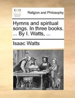 Hymns And Spiritual Songs. In Three Books. ... By I. Watts, ...