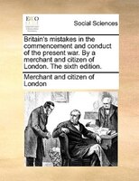 Britain's Mistakes In The Commencement And Conduct Of The Present War. By A Merchant And Citizen Of London. The Sixth Edition.
