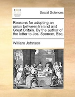 Reasons For Adopting An Union Between Ireland And Great Britain. By The Author Of The Letter To Jos. Spencer, Esq.