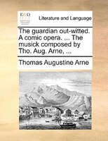 The Guardian Out-witted. A Comic Opera. ... The Musick Composed By Tho. Aug. Arne, ...