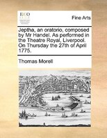 Jeptha, An Oratorio, Composed By Mr Handel. As Performed In The Theatre Royal, Liverpool. On Thursday The 27th Of April 1775.