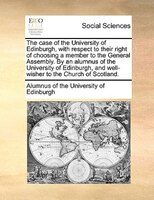 The Case Of The University Of Edinburgh, With Respect To Their Right Of Choosing A Member To The General Assembly. By An Alumnus O
