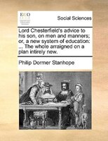 Lord Chesterfield's Advice To His Son, On Men And Manners; Or, A New System Of Education: ... The Whole Arraigned On A Plan Intire