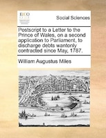 Postscript To A Letter To The Prince Of Wales, On A Second Application To Parliament, To Discharge Debts Wantonly Contracted Since