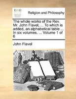The Whole Works Of The Rev. Mr. John Flavel, ... To Which Is Added, An Alphabetical Table ... In Six Volumes. ... Volume 1 Of 6