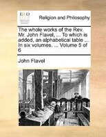 The Whole Works Of The Rev. Mr. John Flavel, ... To Which Is Added, An Alphabetical Table ... In Six Volumes. ... Volume 5 Of 6