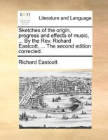 Sketches Of The Origin, Progress And Effects Of Music, ... By The Rev. Richard Eastcott, ... The Second Edition Corrected.